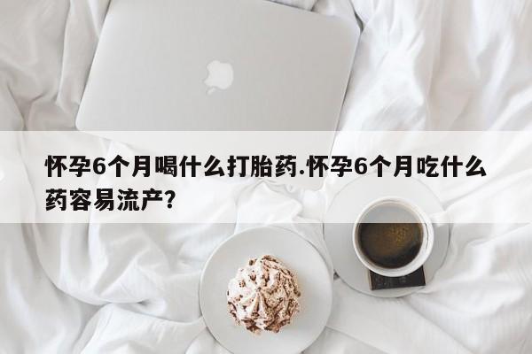 堕胎药在线付款怀孕6个月喝什么打胎药.怀孕6个月吃什么药容易流产？