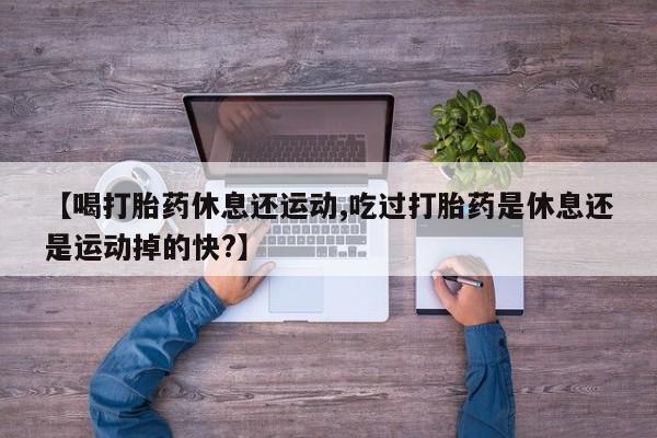 堕胎药在线付款【喝打胎药休息还运动,吃过打胎药是休息还是运动掉的快?】