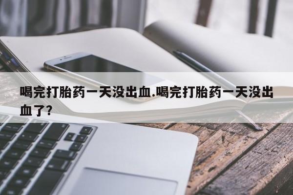 堕胎药在线付款喝完打胎药一天没出血.喝完打胎药一天没出血了？