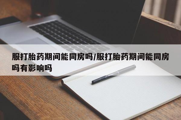堕胎药在线付款服打胎药期间能同房吗/服打胎药期间能同房吗有影响吗