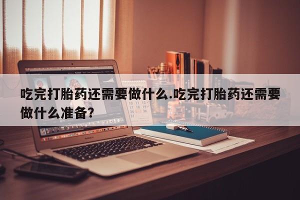 堕胎药在线付款吃完打胎药还需要做什么.吃完打胎药还需要做什么准备？