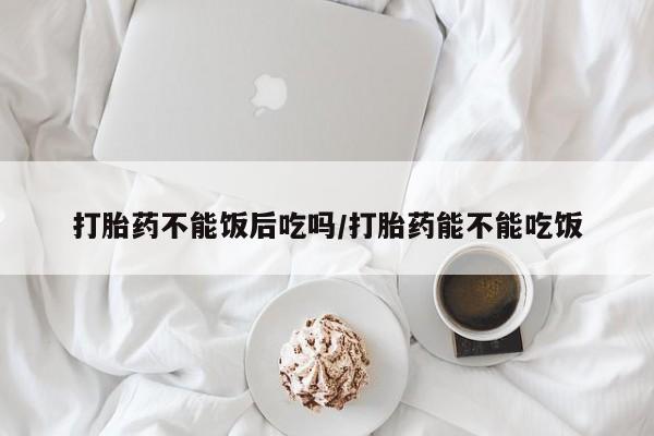 堕胎药在线付款打胎药不能饭后吃吗/打胎药能不能吃饭
