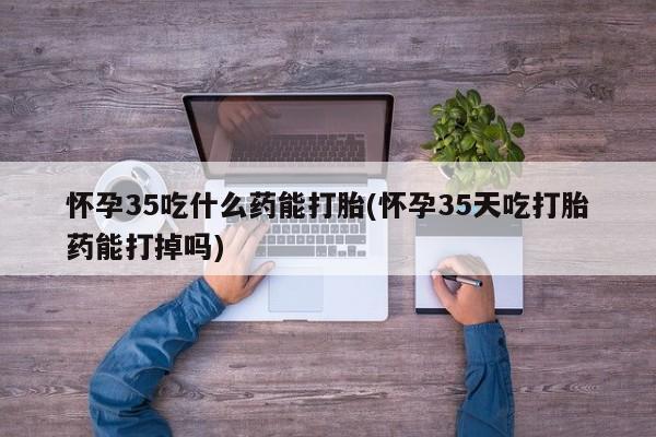 堕胎药在线付款怀孕35吃什么药能打胎(怀孕35天吃打胎药能打掉吗)
