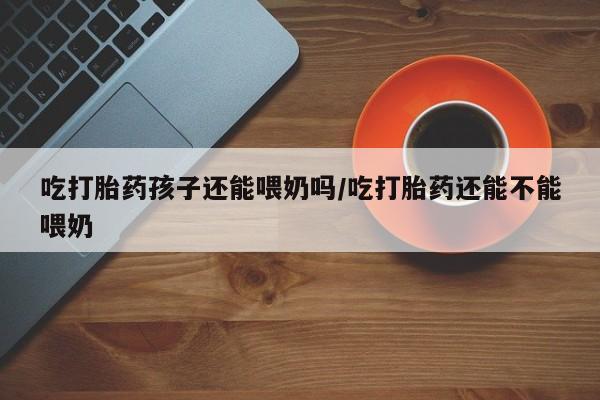 堕胎药在线付款吃打胎药孩子还能喂奶吗/吃打胎药还能不能喂奶
