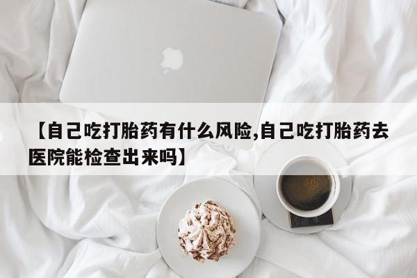 堕胎药在线付款【自己吃打胎药有什么风险,自己吃打胎药去医院能检查出来吗】