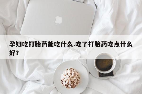 堕胎药在线付款孕妇吃打胎药能吃什么.吃了打胎药吃点什么好？