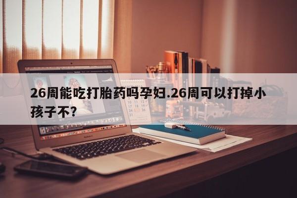 堕胎药在线付款26周能吃打胎药吗孕妇.26周可以打掉小孩子不？