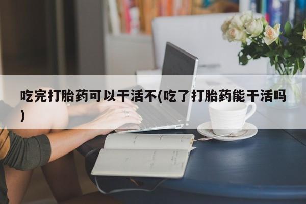 堕胎药在线付款吃完打胎药可以干活不(吃了打胎药能干活吗)