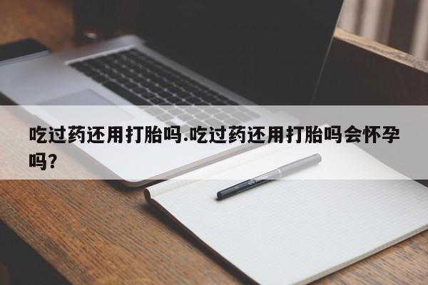 堕胎药在线付款吃过药还用打胎吗.吃过药还用打胎吗会怀孕吗？