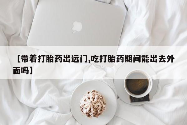 堕胎药在线付款【带着打胎药出远门,吃打胎药期间能出去外面吗】
