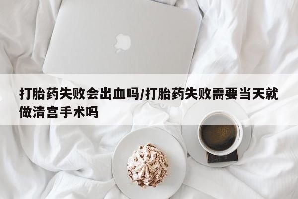 堕胎药在线付款打胎药失败会出血吗/打胎药失败需要当天就做清宫手术吗