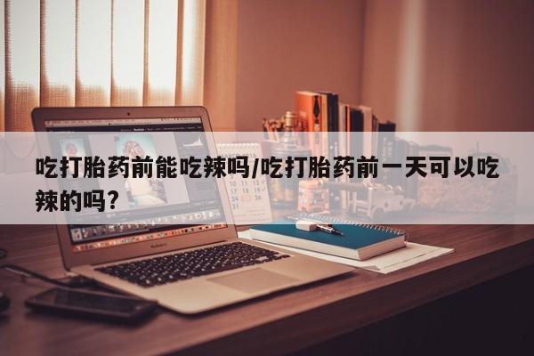 堕胎药在线付款吃打胎药前能吃辣吗/吃打胎药前一天可以吃辣的吗?