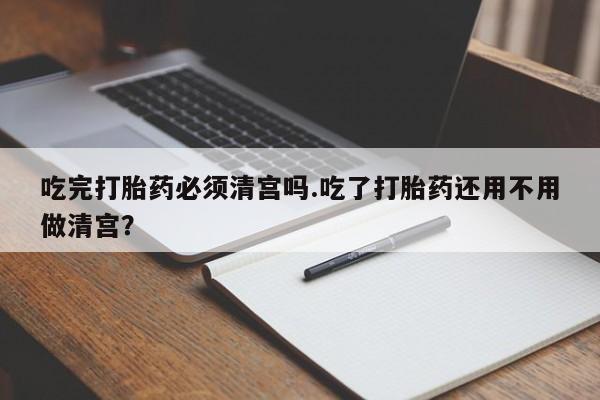 堕胎药在线付款吃完打胎药必须清宫吗.吃了打胎药还用不用做清宫？