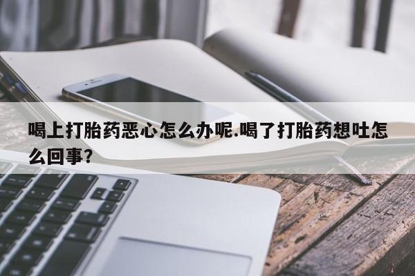 堕胎药在线付款喝上打胎药恶心怎么办呢.喝了打胎药想吐怎么回事？