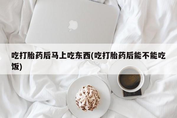 堕胎药在线付款吃打胎药后马上吃东西(吃打胎药后能不能吃饭)