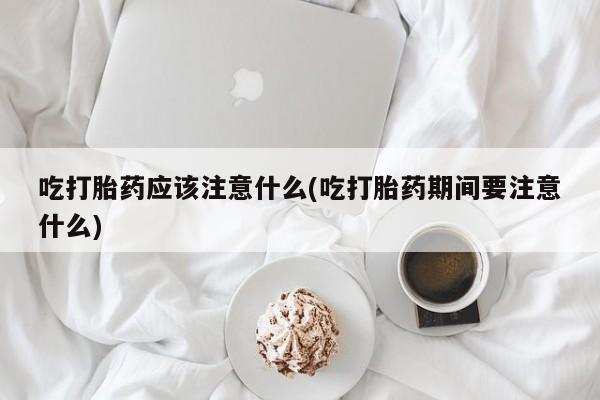 堕胎药在线付款吃打胎药应该注意什么(吃打胎药期间要注意什么)