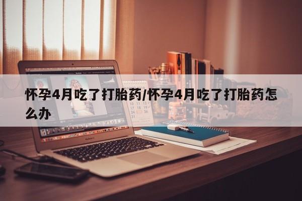 堕胎药在线付款怀孕4月吃了打胎药/怀孕4月吃了打胎药怎么办