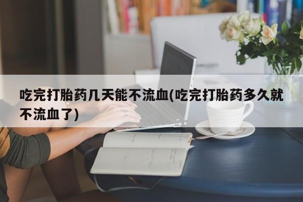 堕胎药在线付款吃完打胎药几天能不流血(吃完打胎药多久就不流血了)