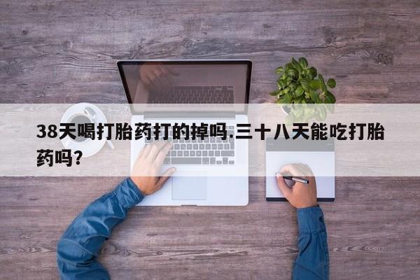 堕胎药在线付款38天喝打胎药打的掉吗.三十八天能吃打胎药吗？