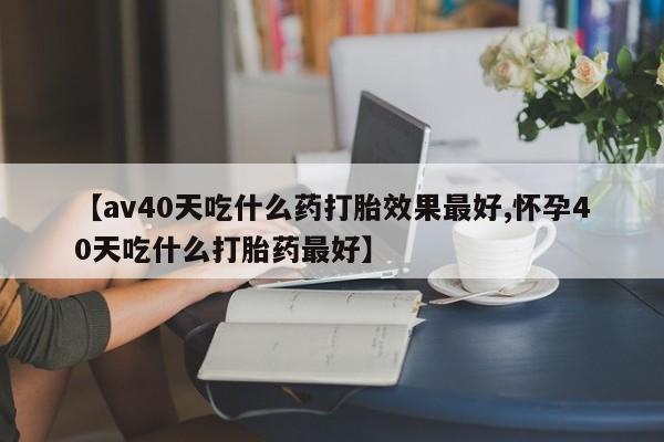 堕胎药在线付款【av40天吃什么药打胎效果最好,怀孕40天吃什么打胎药最好】
