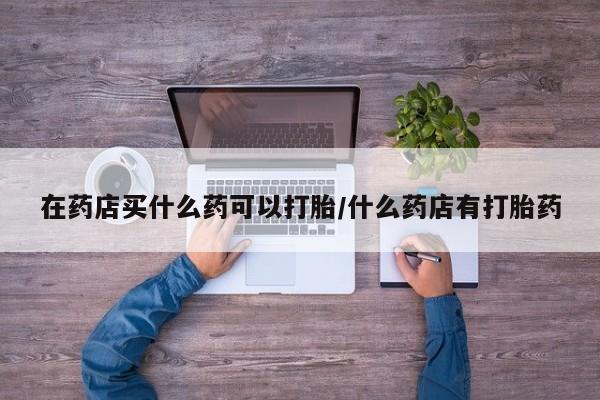 堕胎药在线付款在药店买什么药可以打胎/什么药店有打胎药