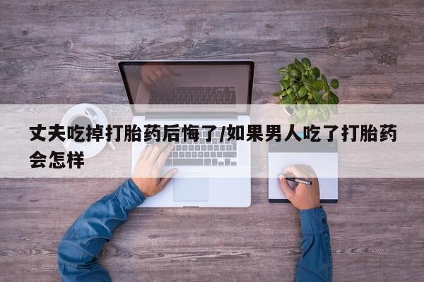堕胎药在线付款丈夫吃掉打胎药后悔了/如果男人吃了打胎药会怎样