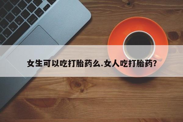 堕胎药在线付款女生可以吃打胎药么.女人吃打胎药？