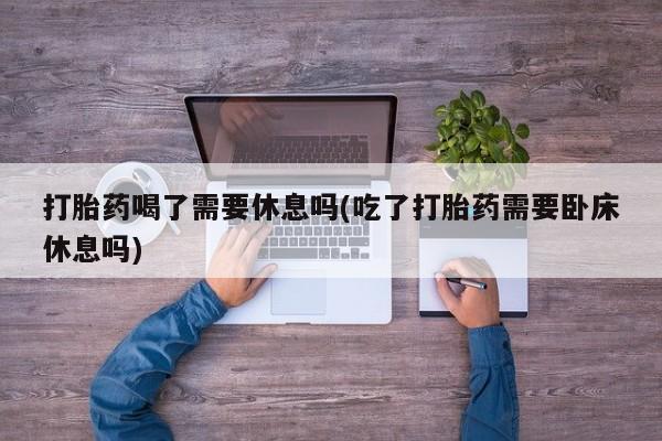 堕胎药在线付款打胎药喝了需要休息吗(吃了打胎药需要卧床休息吗)