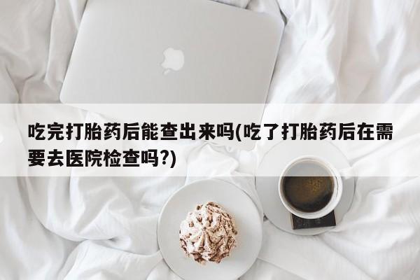 堕胎药在线付款吃完打胎药后能查出来吗(吃了打胎药后在需要去医院检查吗?)