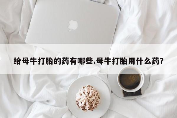 堕胎药在线付款给母牛打胎的药有哪些.母牛打胎用什么药？