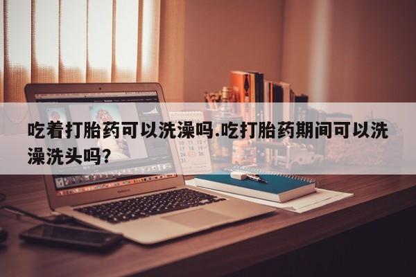 堕胎药在线付款吃着打胎药可以洗澡吗.吃打胎药期间可以洗澡洗头吗？