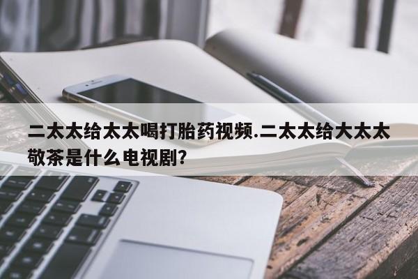 堕胎药在线付款二太太给太太喝打胎药视频.二太太给大太太敬茶是什么电视剧？