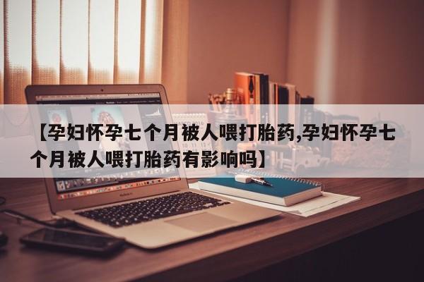 堕胎药在线付款【孕妇怀孕七个月被人喂打胎药,孕妇怀孕七个月被人喂打胎药有影响吗】