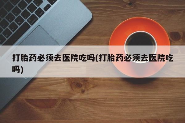 堕胎药在线付款打胎药必须去医院吃吗(打胎药必须去医院吃吗)