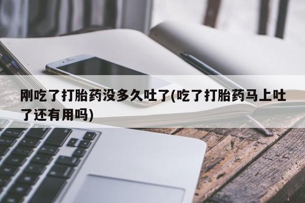 堕胎药在线付款刚吃了打胎药没多久吐了(吃了打胎药马上吐了还有用吗)