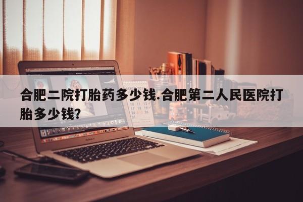 堕胎药在线付款合肥二院打胎药多少钱.合肥第二人民医院打胎多少钱？