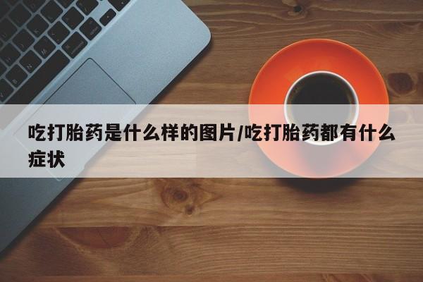 堕胎药在线付款吃打胎药是什么样的图片/吃打胎药都有什么症状