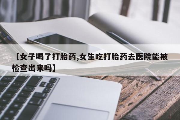 堕胎药在线付款【女子喝了打胎药,女生吃打胎药去医院能被检查出来吗】