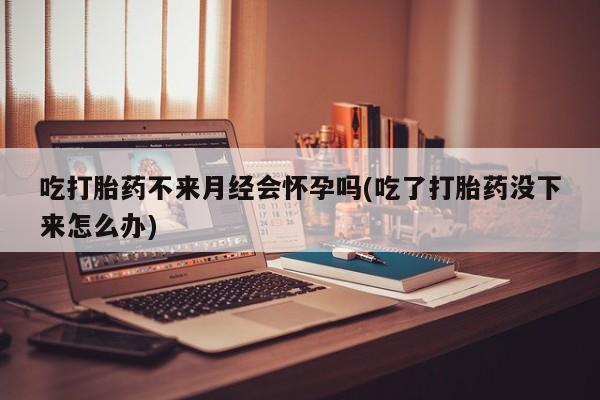堕胎药在线付款吃打胎药不来月经会怀孕吗(吃了打胎药没下来怎么办)