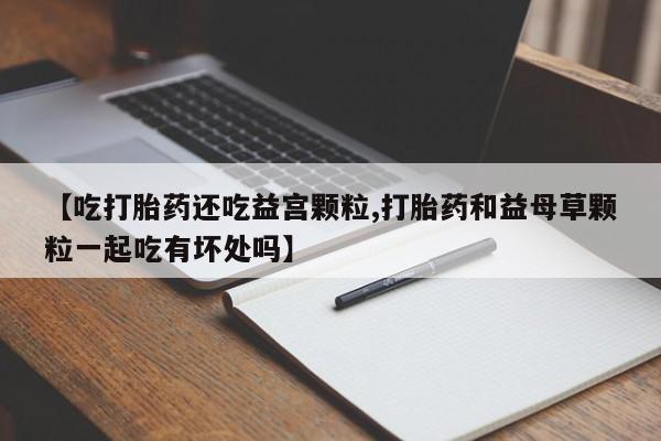 堕胎药在线付款【吃打胎药还吃益宫颗粒,打胎药和益母草颗粒一起吃有坏处吗】