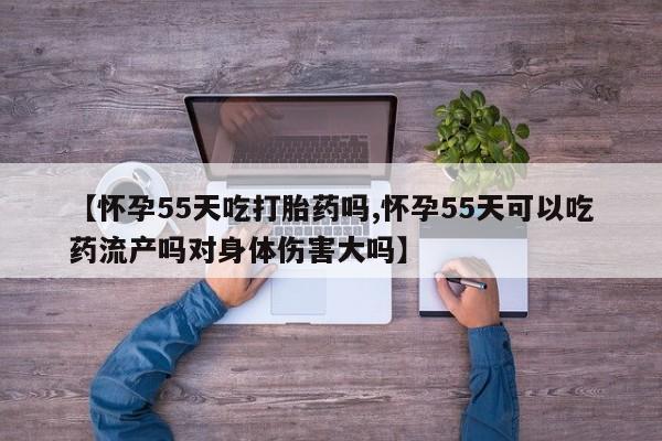 堕胎药在线付款【怀孕55天吃打胎药吗,怀孕55天可以吃药流产吗对身体伤害大吗】