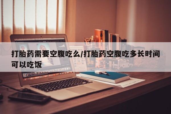 堕胎药在线付款打胎药需要空腹吃么/打胎药空腹吃多长时间可以吃饭