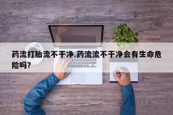 堕胎药在线付款药流打胎流不干净.药流流不干净会有生命危险吗？