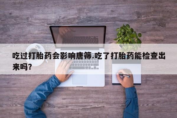 堕胎药在线付款吃过打胎药会影响唐筛.吃了打胎药能检查出来吗？