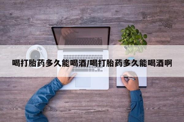 堕胎药在线付款喝打胎药多久能喝酒/喝打胎药多久能喝酒啊