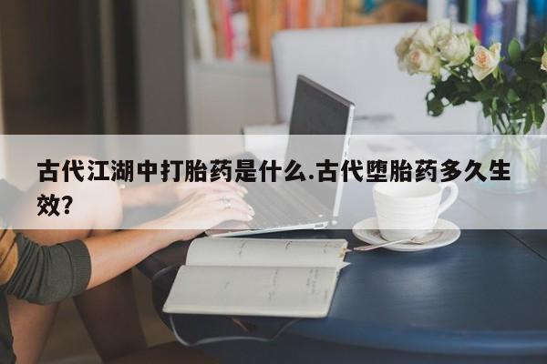 堕胎药在线付款古代江湖中打胎药是什么.古代堕胎药多久生效？