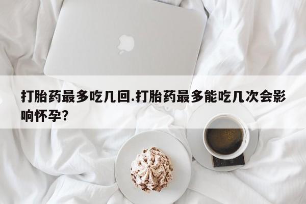 堕胎药在线付款打胎药最多吃几回.打胎药最多能吃几次会影响怀孕？