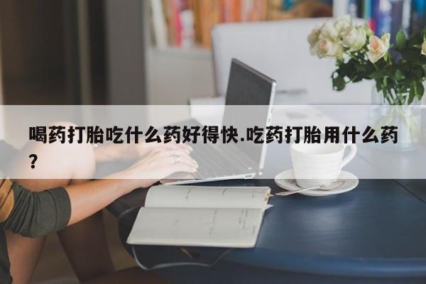 堕胎药在线付款喝药打胎吃什么药好得快.吃药打胎用什么药？