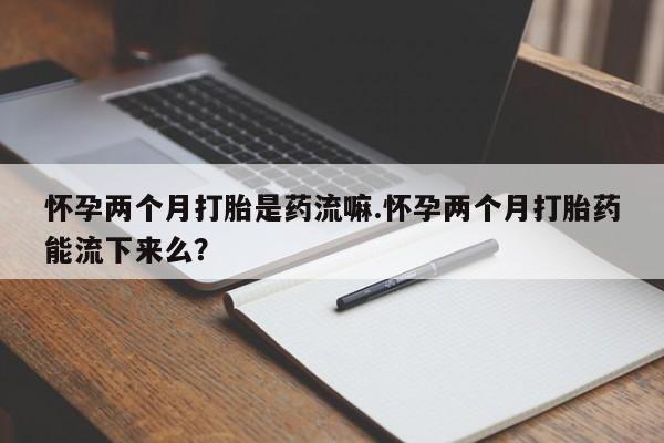 堕胎药在线付款怀孕两个月打胎是药流嘛.怀孕两个月打胎药能流下来么？