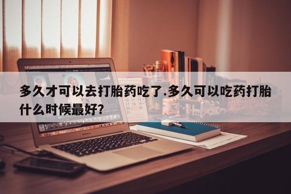堕胎药在线付款多久才可以去打胎药吃了.多久可以吃药打胎什么时候最好？